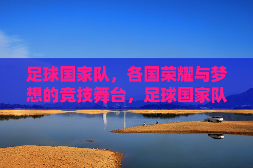 足球国家队，各国荣耀与梦想的竞技舞台，足球国家队，各国荣耀与梦想的竞技舞台