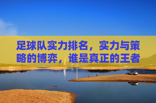 足球队实力排名，实力与策略的博弈，谁是真正的王者？
