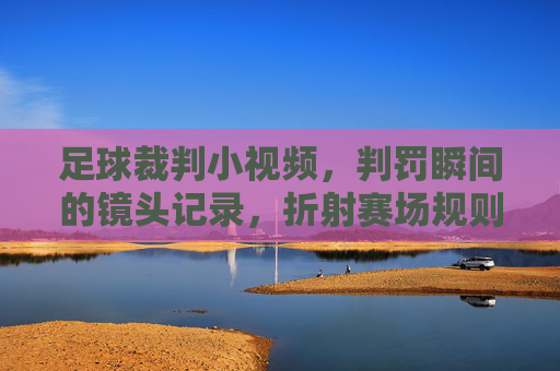 足球裁判小视频,判罚瞬间的镜头记录,折射赛场规则与争议的温度,足球判罚瞬间镜头,折射赛场规则与争议的温度