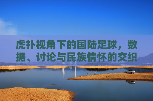 虎扑视角下的国陆足球,数据、讨论与民族情怀的交织,虎扑视角下的国陆足球,数据、讨论与民族情怀的交织