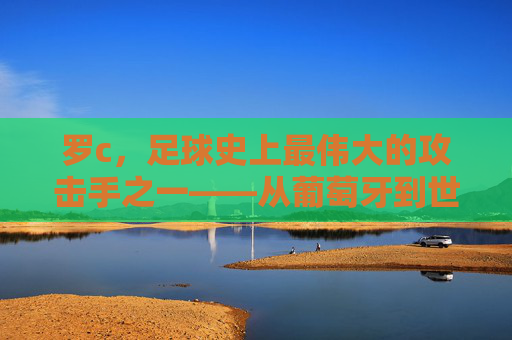 罗c,足球史上最伟大的攻击手之一——从葡萄牙到世界之巅的辉煌征程与不朽传奇
