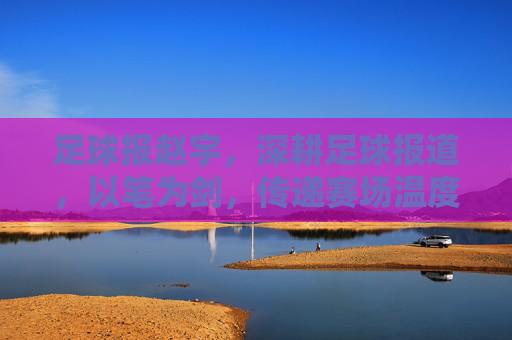 足球报赵宇,深耕足球报道,以笔为剑,传递赛场温度与深度,足球报赵宇,深耕足球报道,以笔为剑,传递赛场温度与深度
