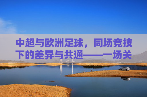 中超与欧洲足球，同场竞技下的差异与共通——一场关于足球全球化与本土化的深度对话，中超与欧洲足球，同场竞技下的差异与共通——一场关于足球全球化与本土化的深度对话