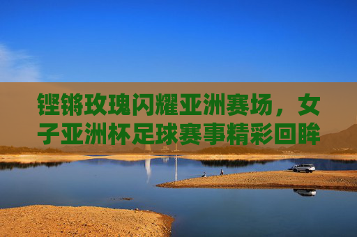 铿锵玫瑰闪耀亚洲赛场,女子亚洲杯足球赛事精彩回眸与时代荣光