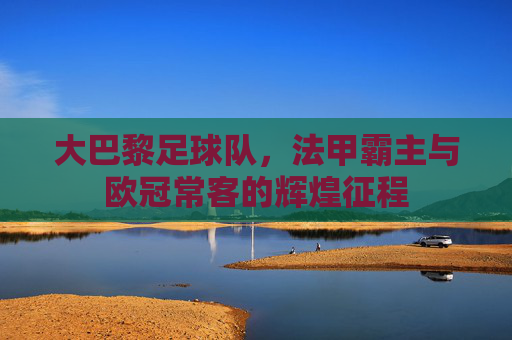 大巴黎足球队,法甲霸主与欧冠常客的辉煌征程