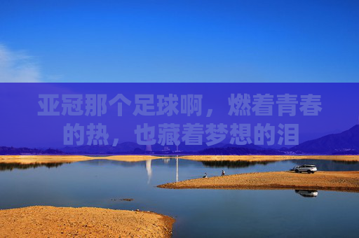 亚冠那个足球啊,燃着青春的热,也藏着梦想的泪