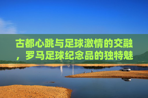 古都心跳与足球激情的交融,罗马足球纪念品的独特魅力