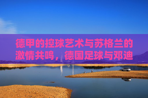 德甲的控球艺术与苏格兰的激情共鸣，德国足球与邓迪的跨界对话