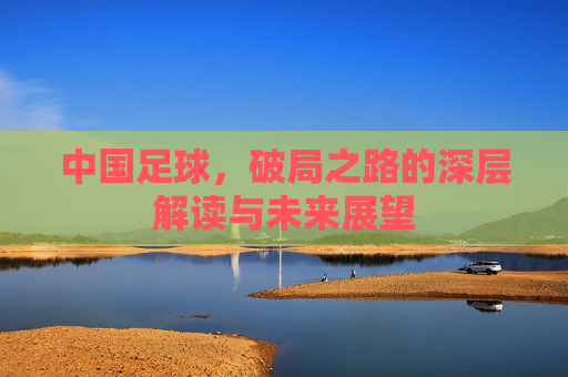 中国足球，破局之路的深层解读与未来展望