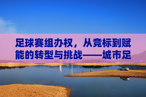 足球赛组办权，从竞标到赋能的转型与挑战——城市足球发展新路径的探索