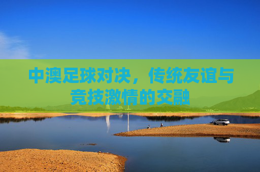 中澳足球对决,传统友谊与竞技激情的交融