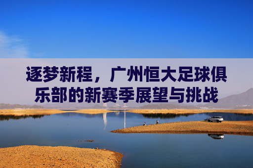 逐梦新程,广州恒大足球俱乐部的新赛季展望与挑战