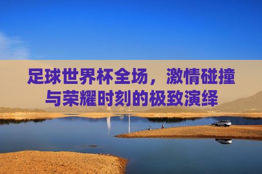 足球世界杯全场，激情碰撞与荣耀时刻的极致演绎