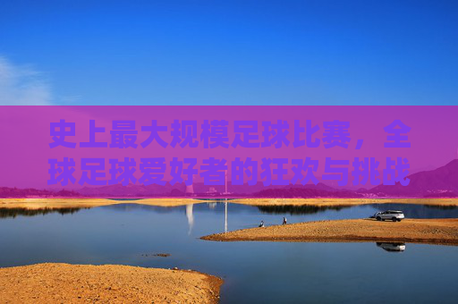 史上最大规模足球比赛,全球足球爱好者的狂欢与挑战