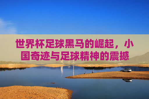 世界杯足球黑马的崛起,小国奇迹与足球精神的震撼