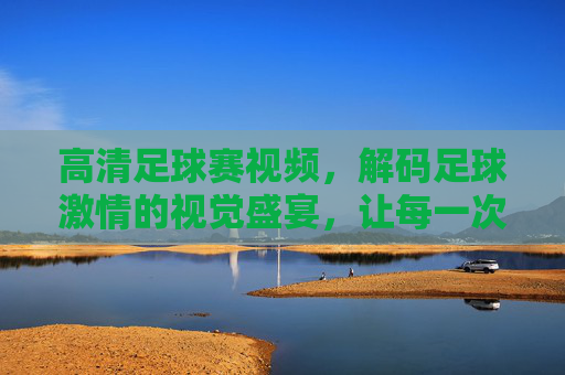 高清足球赛视频，解码足球激情的视觉盛宴，让每一次进球都震撼人心