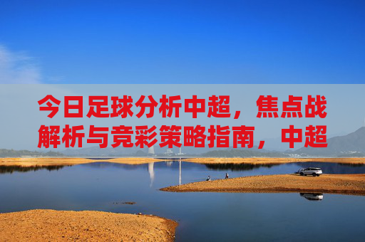 今日足球分析中超,焦点战解析与竞彩策略指南,中超焦点战解析与竞彩策略指南