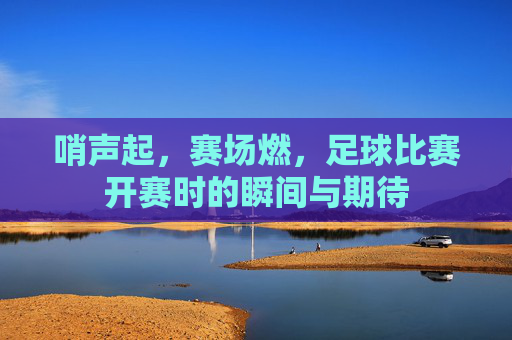 哨声起，赛场燃，足球比赛开赛时的瞬间与期待