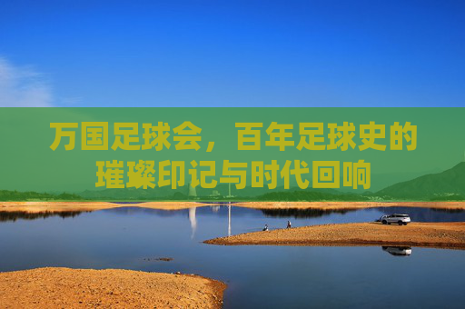 万国足球会,百年足球史的璀璨印记与时代回响