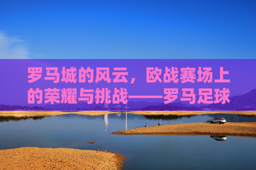 罗马城的风云,欧战赛场上的荣耀与挑战——罗马足球队的历史征程