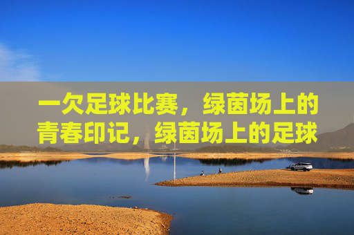 一欠足球比赛,绿茵场上的青春印记,绿茵场上的足球青春印记