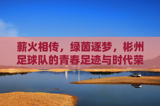 薪火相传，绿茵逐梦，彬州足球队的青春足迹与时代荣光