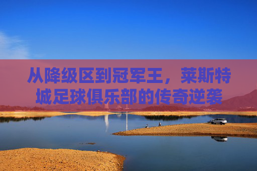 从降级区到冠军王,莱斯特城足球俱乐部的传奇逆袭