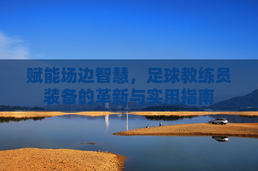 赋能场边智慧,足球教练员装备的革新与实用指南
