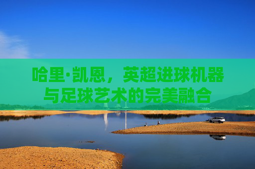 哈里·凯恩,英超进球机器与足球艺术的完美融合