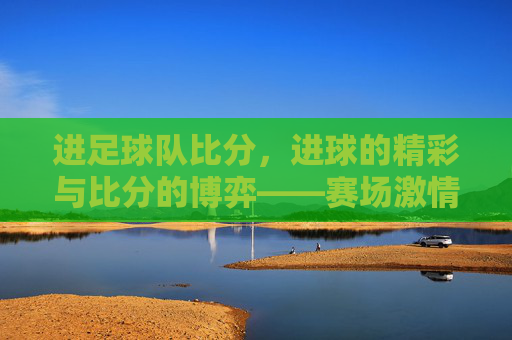 进足球队比分，进球的精彩与比分的博弈——赛场激情的直观体现