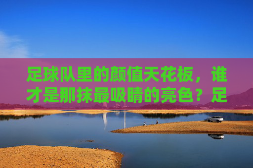 足球队里的颜值天花板,谁才是那抹最吸睛的亮色?足球队里的颜值天花板,谁才是那抹最吸睛的亮色?