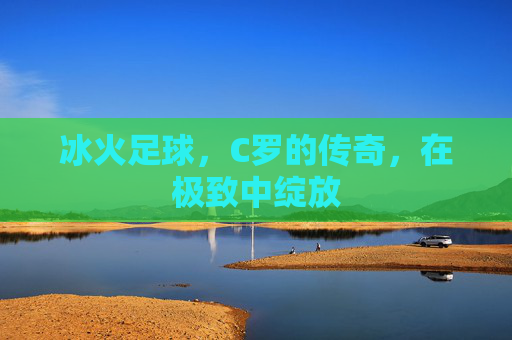 冰火足球,C罗的传奇,在极致中绽放