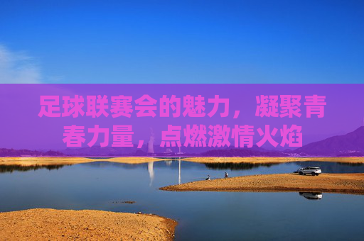 足球联赛会的魅力,凝聚青春力量,点燃激情火焰