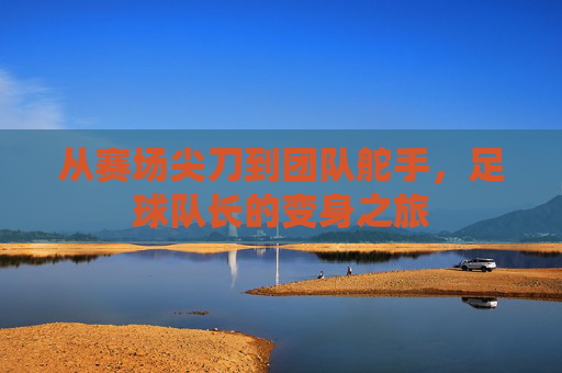 从赛场尖刀到团队舵手,足球队长的变身之旅