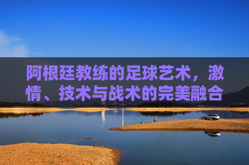 阿根廷教练的足球艺术,激情、技术与战术的完美融合