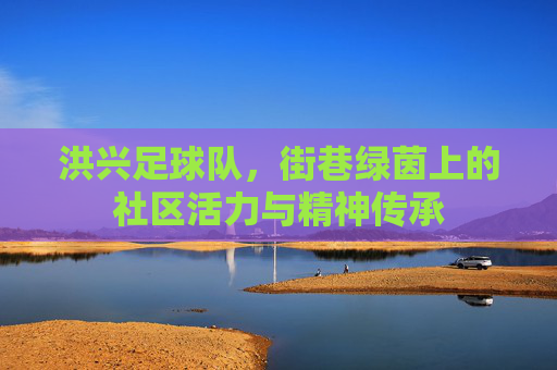 洪兴足球队，街巷绿茵上的社区活力与精神传承