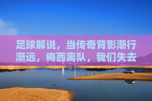 足球解说，当传奇背影渐行渐远，梅西离队，我们失去的不仅是球王，更是足球的某种信仰