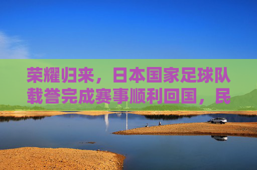 荣耀归来,日本国家足球队载誉完成赛事顺利回国,民众热情迎接,荣耀归来,日本国家足球队载誉完成赛事顺利回国,民众热情迎接