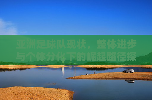 亚洲足球队现状,整体进步与个体分化下的崛起路径探析