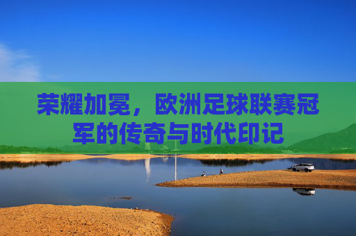 荣耀加冕，欧洲足球联赛冠军的传奇与时代印记