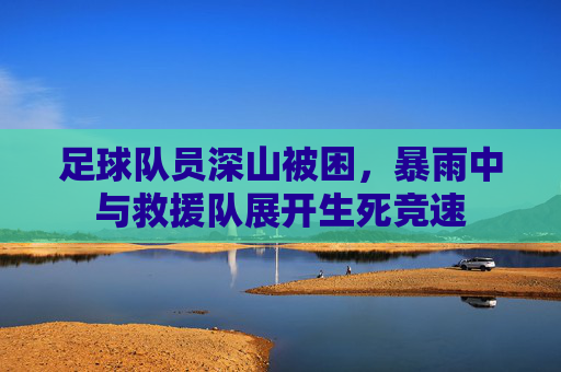 足球队员深山被困,暴雨中与救援队展开生死竞速
