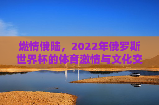 燃情俄陆,2022年俄罗斯世界杯的体育激情与文化交融