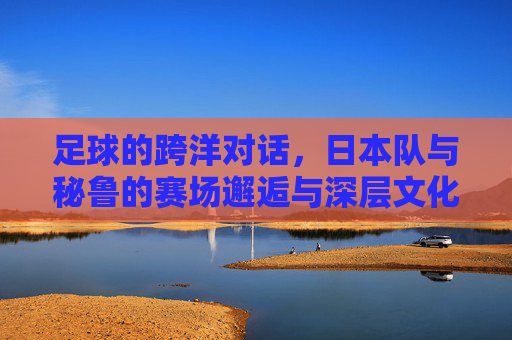 足球的跨洋对话，日本队与秘鲁的赛场邂逅与深层文化联结