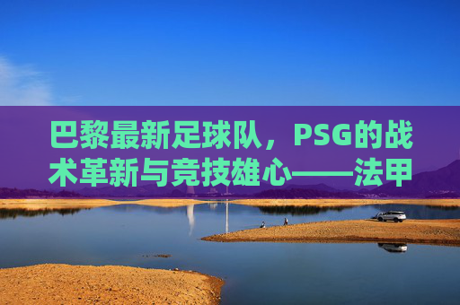 巴黎最新足球队，PSG的战术革新与竞技雄心——法甲霸主再启新程