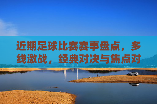 近期足球比赛赛事盘点,多线激战,经典对决与焦点对决轮番上演,精彩瞬间点燃球迷热情
