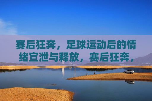 赛后狂奔，足球运动后的情绪宣泄与释放，赛后狂奔，足球运动后的情绪宣泄与释放