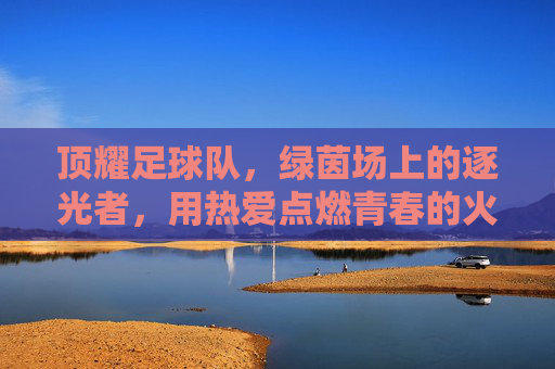 顶耀足球队,绿茵场上的逐光者,用热爱点燃青春的火焰,顶耀足球队,绿茵场上的逐光者,用热爱点燃青春火焰