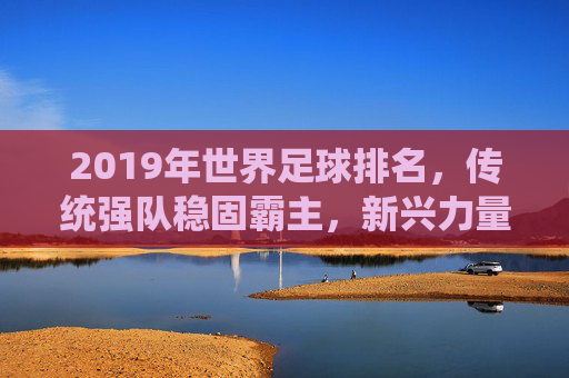 2019年世界足球排名,传统强队稳固霸主,新兴力量持续冲击前列,格局微调彰显实力变迁