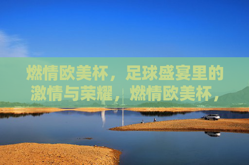 燃情欧美杯,足球盛宴里的激情与荣耀,燃情欧美杯,足球盛宴里的激情与荣耀