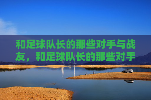 和足球队长的那些对手与战友,和足球队长的那些对手与战友